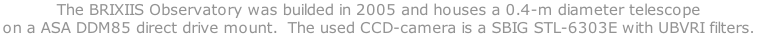 The BRIXIIS Observatory was builded in 2005 and houses a 0.4-m diameter telescope  on a ASA DDM85 direct drive mount.  The used CCD-camera is a SBIG STL-6303E with UBVRI filters.